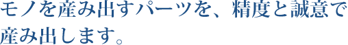 モノを産み出すパーツを、精度と誠意で産み出します。